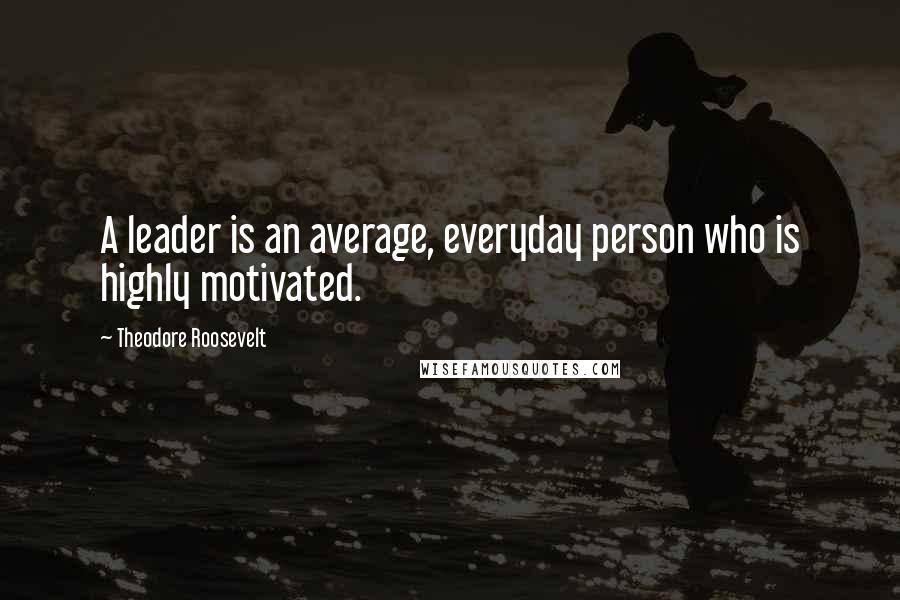 Theodore Roosevelt Quotes: A leader is an average, everyday person who is highly motivated.