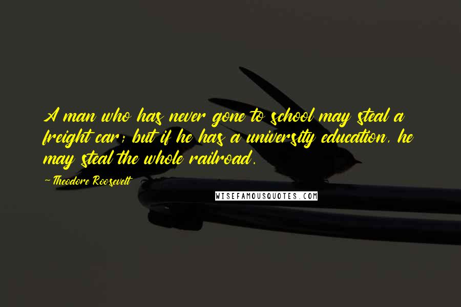 Theodore Roosevelt Quotes: A man who has never gone to school may steal a freight car; but if he has a university education, he may steal the whole railroad.