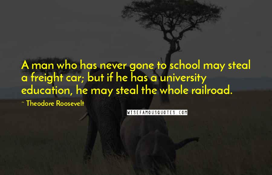 Theodore Roosevelt Quotes: A man who has never gone to school may steal a freight car; but if he has a university education, he may steal the whole railroad.
