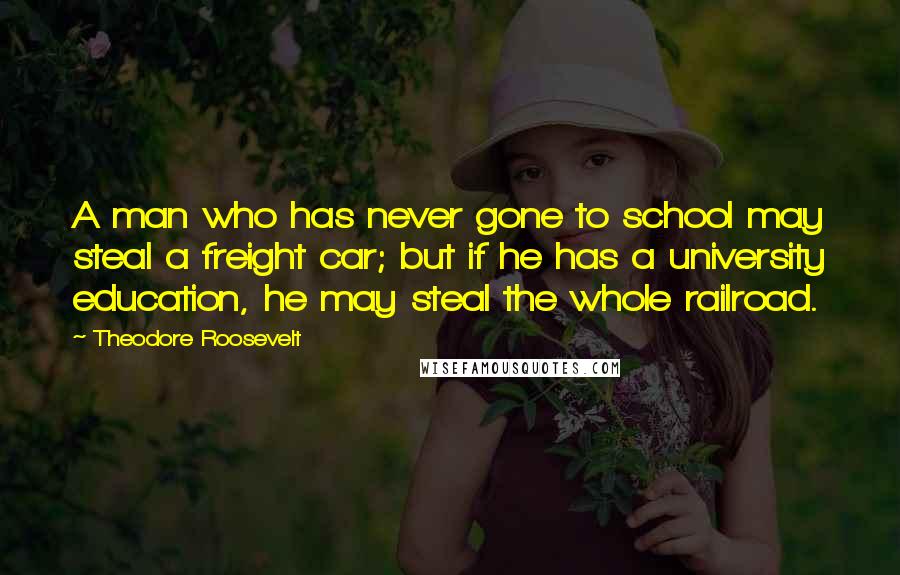 Theodore Roosevelt Quotes: A man who has never gone to school may steal a freight car; but if he has a university education, he may steal the whole railroad.