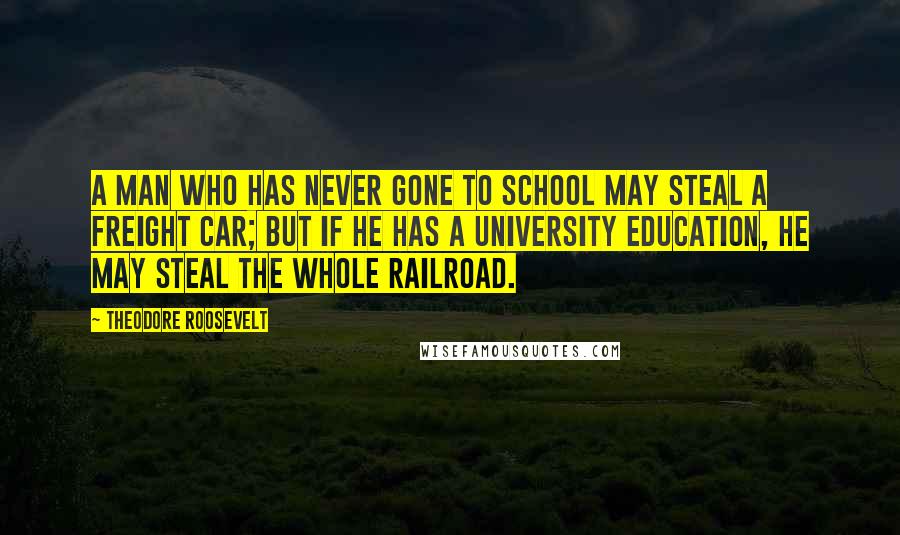 Theodore Roosevelt Quotes: A man who has never gone to school may steal a freight car; but if he has a university education, he may steal the whole railroad.