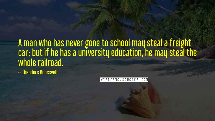 Theodore Roosevelt Quotes: A man who has never gone to school may steal a freight car; but if he has a university education, he may steal the whole railroad.