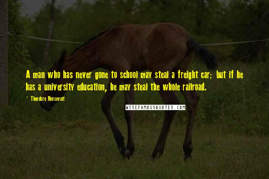 Theodore Roosevelt Quotes: A man who has never gone to school may steal a freight car; but if he has a university education, he may steal the whole railroad.