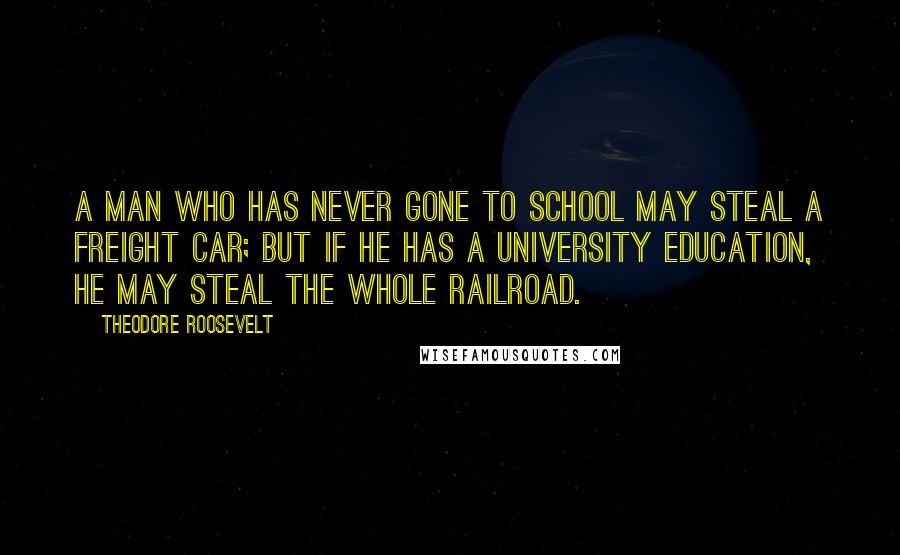 Theodore Roosevelt Quotes: A man who has never gone to school may steal a freight car; but if he has a university education, he may steal the whole railroad.