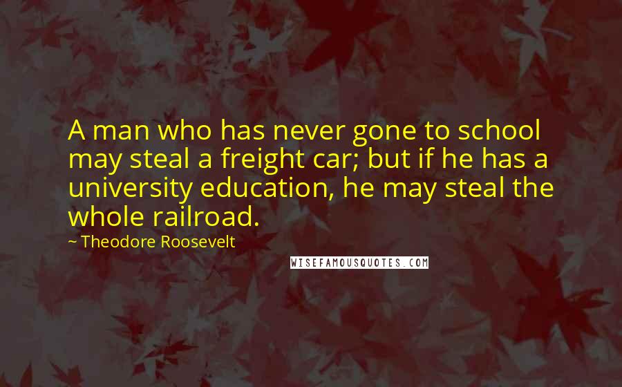 Theodore Roosevelt Quotes: A man who has never gone to school may steal a freight car; but if he has a university education, he may steal the whole railroad.