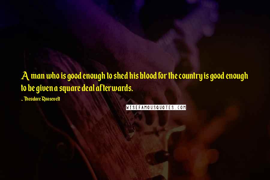 Theodore Roosevelt Quotes: A man who is good enough to shed his blood for the country is good enough to be given a square deal afterwards.