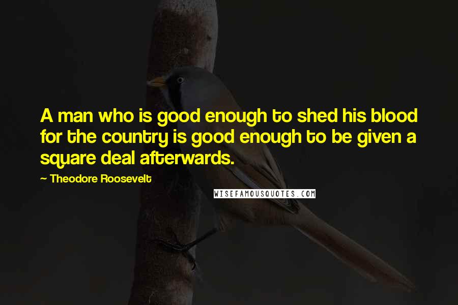 Theodore Roosevelt Quotes: A man who is good enough to shed his blood for the country is good enough to be given a square deal afterwards.