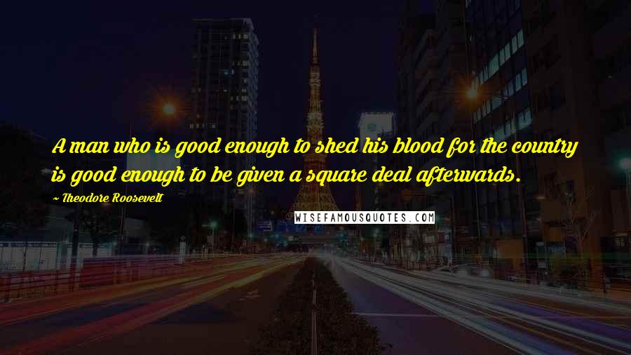 Theodore Roosevelt Quotes: A man who is good enough to shed his blood for the country is good enough to be given a square deal afterwards.
