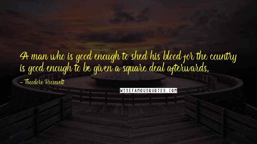 Theodore Roosevelt Quotes: A man who is good enough to shed his blood for the country is good enough to be given a square deal afterwards.