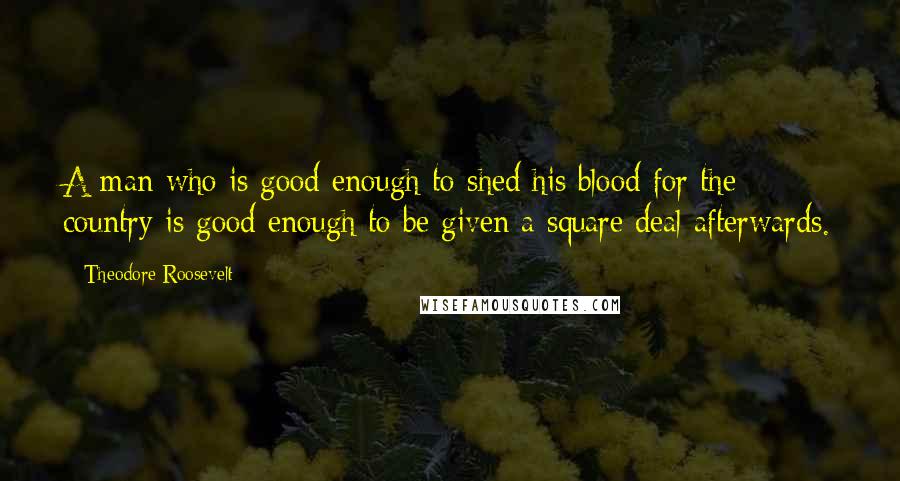 Theodore Roosevelt Quotes: A man who is good enough to shed his blood for the country is good enough to be given a square deal afterwards.