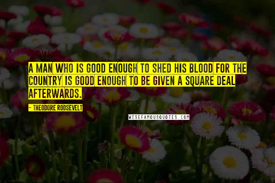 Theodore Roosevelt Quotes: A man who is good enough to shed his blood for the country is good enough to be given a square deal afterwards.