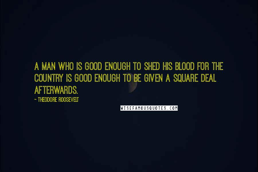 Theodore Roosevelt Quotes: A man who is good enough to shed his blood for the country is good enough to be given a square deal afterwards.