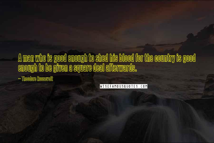 Theodore Roosevelt Quotes: A man who is good enough to shed his blood for the country is good enough to be given a square deal afterwards.