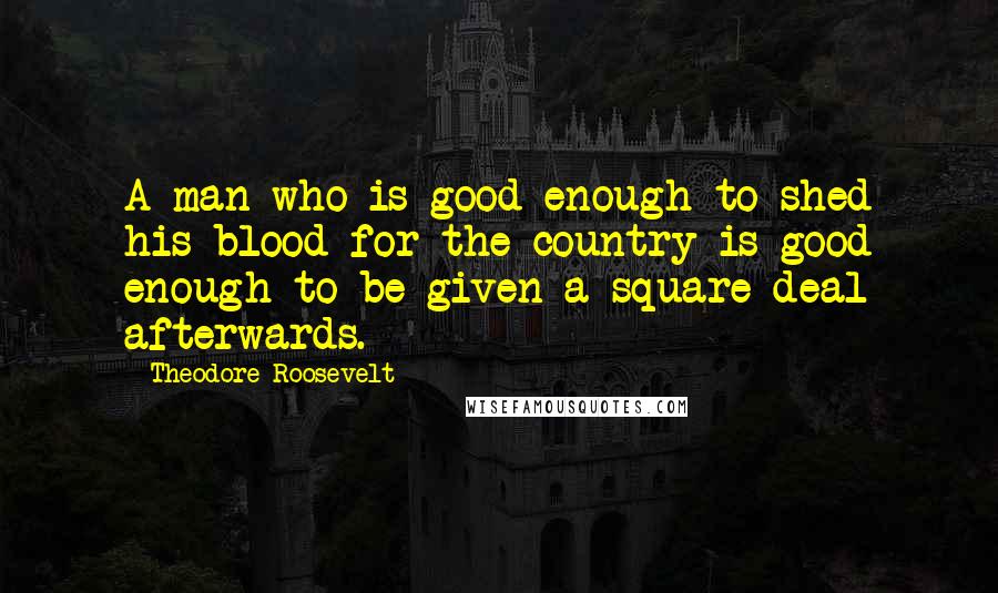 Theodore Roosevelt Quotes: A man who is good enough to shed his blood for the country is good enough to be given a square deal afterwards.