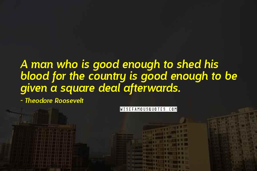 Theodore Roosevelt Quotes: A man who is good enough to shed his blood for the country is good enough to be given a square deal afterwards.
