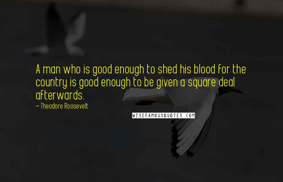 Theodore Roosevelt Quotes: A man who is good enough to shed his blood for the country is good enough to be given a square deal afterwards.