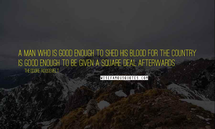 Theodore Roosevelt Quotes: A man who is good enough to shed his blood for the country is good enough to be given a square deal afterwards.