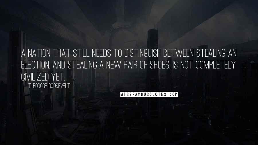 Theodore Roosevelt Quotes: A nation that still needs to distinguish between stealing an election, and stealing a new pair of shoes, is not completely civilized yet.