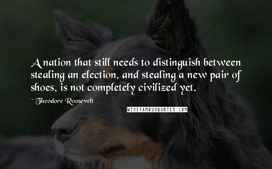 Theodore Roosevelt Quotes: A nation that still needs to distinguish between stealing an election, and stealing a new pair of shoes, is not completely civilized yet.