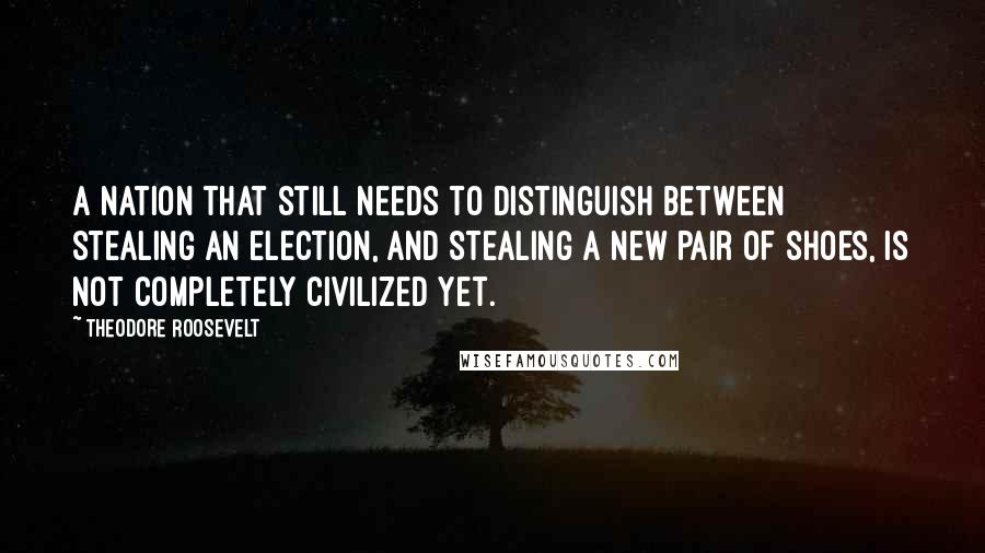 Theodore Roosevelt Quotes: A nation that still needs to distinguish between stealing an election, and stealing a new pair of shoes, is not completely civilized yet.