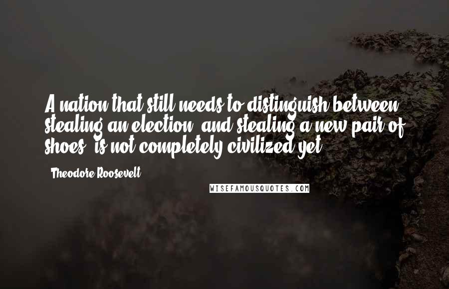 Theodore Roosevelt Quotes: A nation that still needs to distinguish between stealing an election, and stealing a new pair of shoes, is not completely civilized yet.