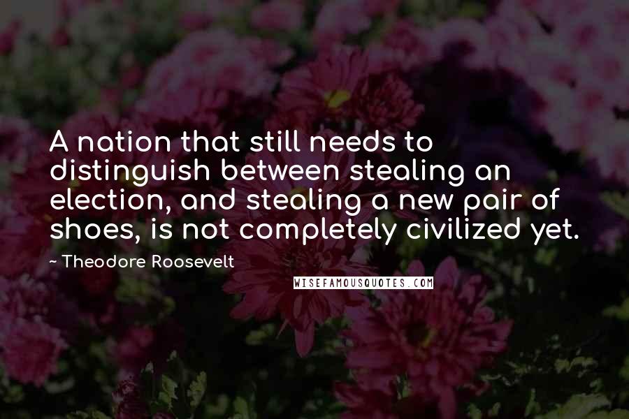 Theodore Roosevelt Quotes: A nation that still needs to distinguish between stealing an election, and stealing a new pair of shoes, is not completely civilized yet.