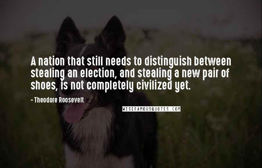 Theodore Roosevelt Quotes: A nation that still needs to distinguish between stealing an election, and stealing a new pair of shoes, is not completely civilized yet.