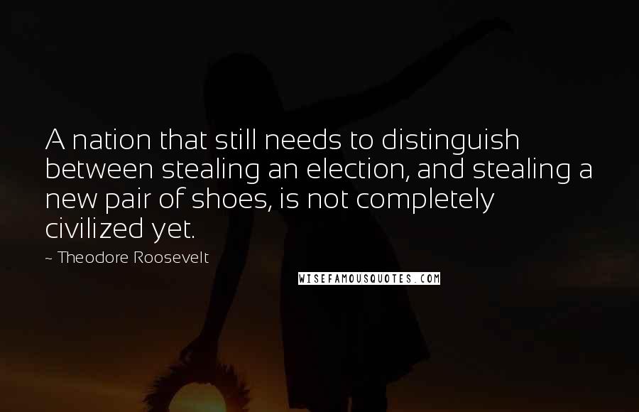 Theodore Roosevelt Quotes: A nation that still needs to distinguish between stealing an election, and stealing a new pair of shoes, is not completely civilized yet.