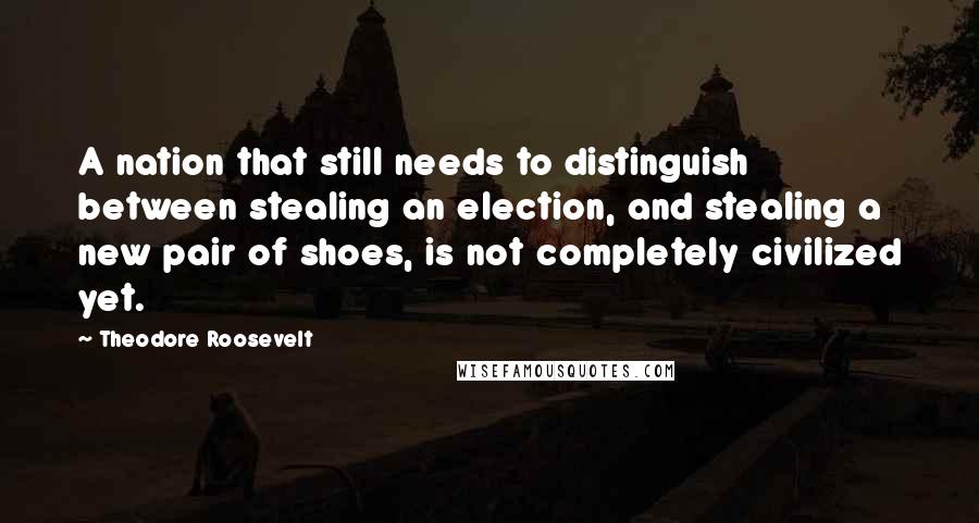 Theodore Roosevelt Quotes: A nation that still needs to distinguish between stealing an election, and stealing a new pair of shoes, is not completely civilized yet.