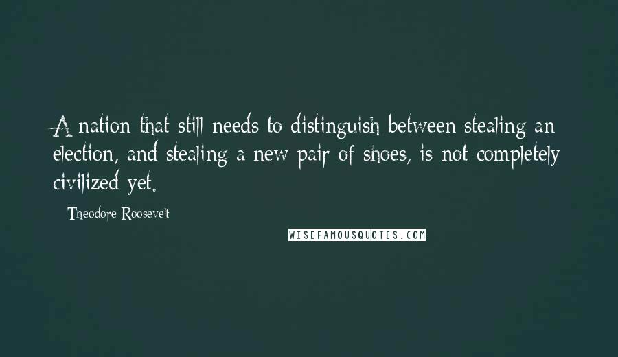 Theodore Roosevelt Quotes: A nation that still needs to distinguish between stealing an election, and stealing a new pair of shoes, is not completely civilized yet.