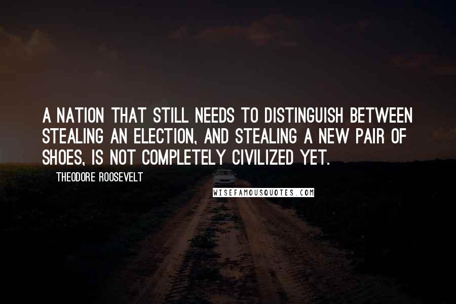 Theodore Roosevelt Quotes: A nation that still needs to distinguish between stealing an election, and stealing a new pair of shoes, is not completely civilized yet.