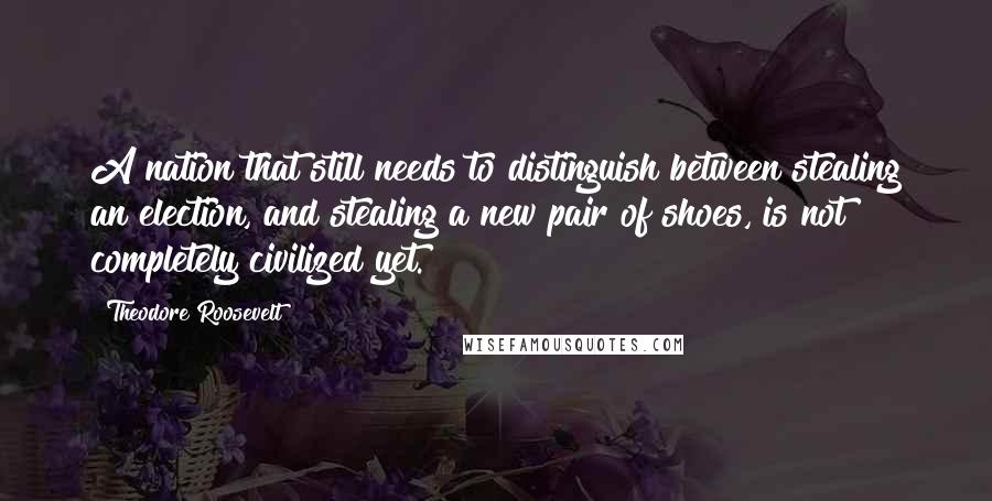 Theodore Roosevelt Quotes: A nation that still needs to distinguish between stealing an election, and stealing a new pair of shoes, is not completely civilized yet.