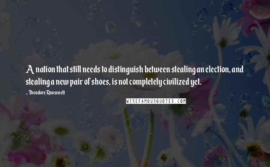 Theodore Roosevelt Quotes: A nation that still needs to distinguish between stealing an election, and stealing a new pair of shoes, is not completely civilized yet.