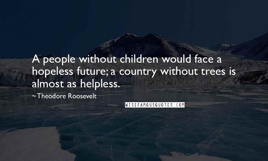 Theodore Roosevelt Quotes: A people without children would face a hopeless future; a country without trees is almost as helpless.