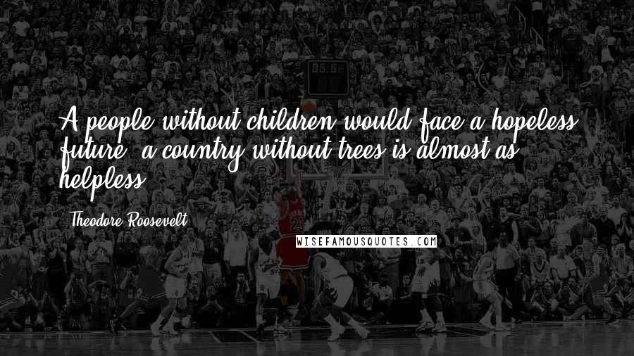Theodore Roosevelt Quotes: A people without children would face a hopeless future; a country without trees is almost as helpless.