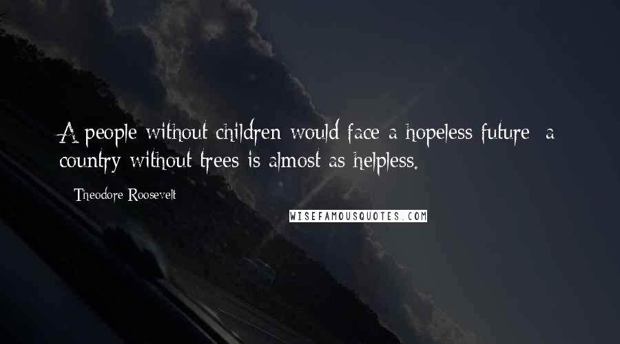 Theodore Roosevelt Quotes: A people without children would face a hopeless future; a country without trees is almost as helpless.