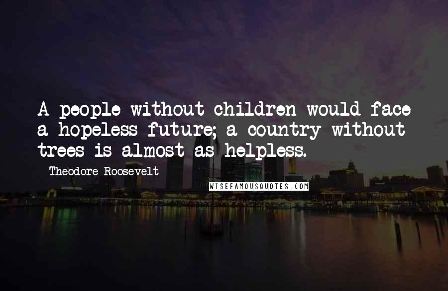 Theodore Roosevelt Quotes: A people without children would face a hopeless future; a country without trees is almost as helpless.