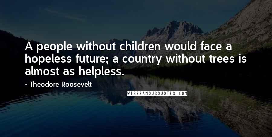 Theodore Roosevelt Quotes: A people without children would face a hopeless future; a country without trees is almost as helpless.