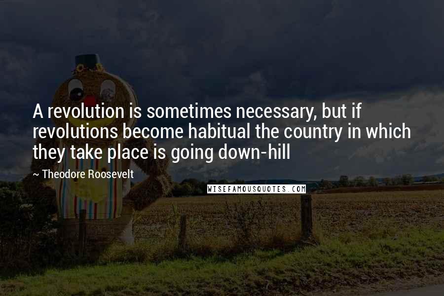 Theodore Roosevelt Quotes: A revolution is sometimes necessary, but if revolutions become habitual the country in which they take place is going down-hill