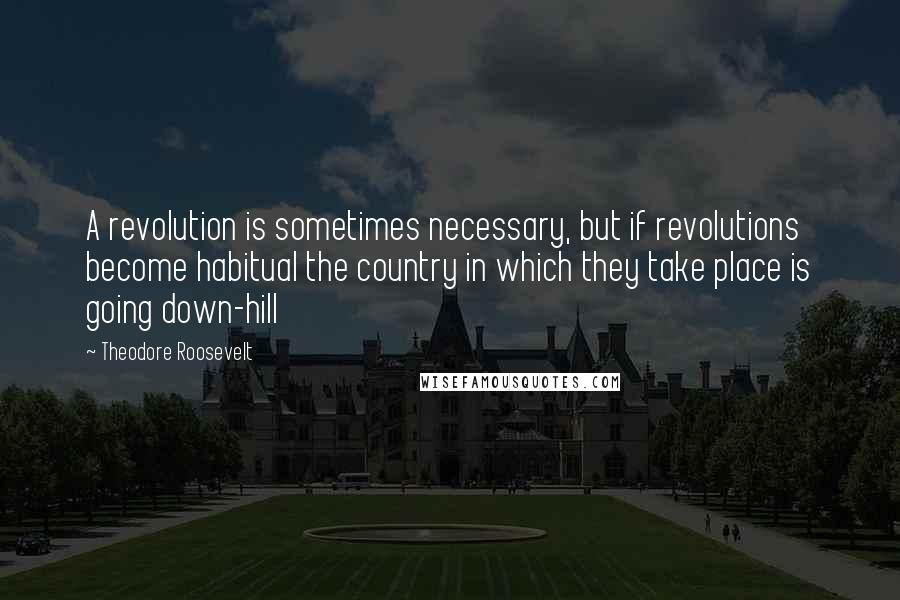 Theodore Roosevelt Quotes: A revolution is sometimes necessary, but if revolutions become habitual the country in which they take place is going down-hill