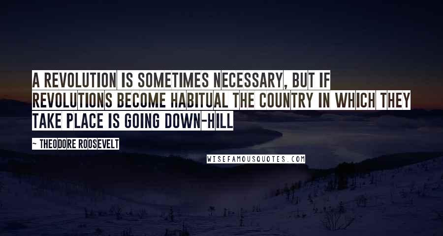 Theodore Roosevelt Quotes: A revolution is sometimes necessary, but if revolutions become habitual the country in which they take place is going down-hill