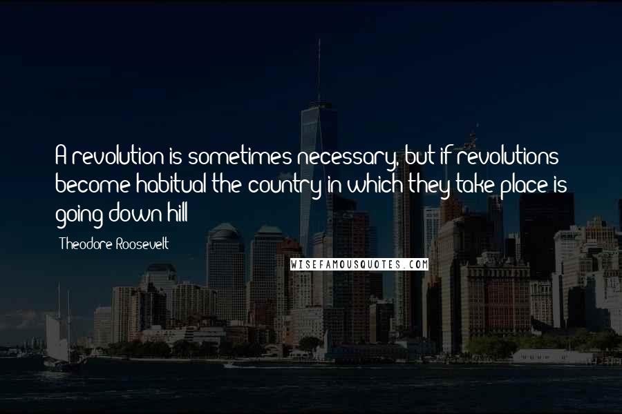 Theodore Roosevelt Quotes: A revolution is sometimes necessary, but if revolutions become habitual the country in which they take place is going down-hill