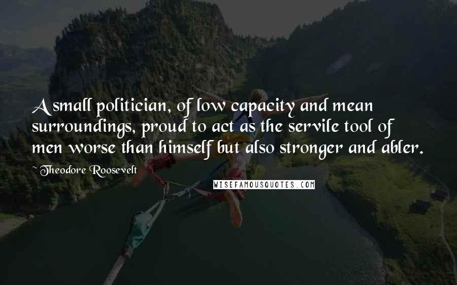 Theodore Roosevelt Quotes: A small politician, of low capacity and mean surroundings, proud to act as the servile tool of men worse than himself but also stronger and abler.