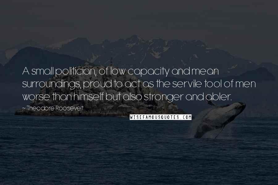 Theodore Roosevelt Quotes: A small politician, of low capacity and mean surroundings, proud to act as the servile tool of men worse than himself but also stronger and abler.