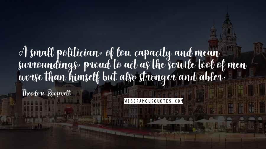 Theodore Roosevelt Quotes: A small politician, of low capacity and mean surroundings, proud to act as the servile tool of men worse than himself but also stronger and abler.