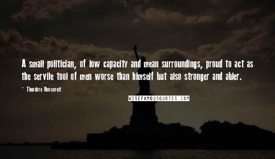 Theodore Roosevelt Quotes: A small politician, of low capacity and mean surroundings, proud to act as the servile tool of men worse than himself but also stronger and abler.