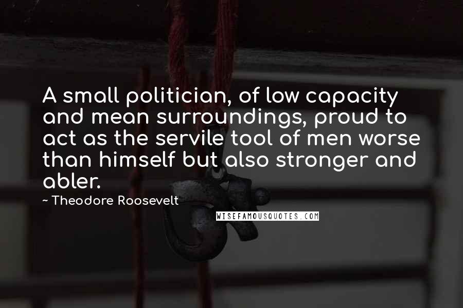 Theodore Roosevelt Quotes: A small politician, of low capacity and mean surroundings, proud to act as the servile tool of men worse than himself but also stronger and abler.