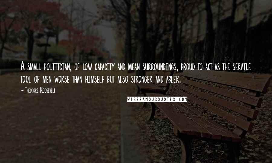 Theodore Roosevelt Quotes: A small politician, of low capacity and mean surroundings, proud to act as the servile tool of men worse than himself but also stronger and abler.