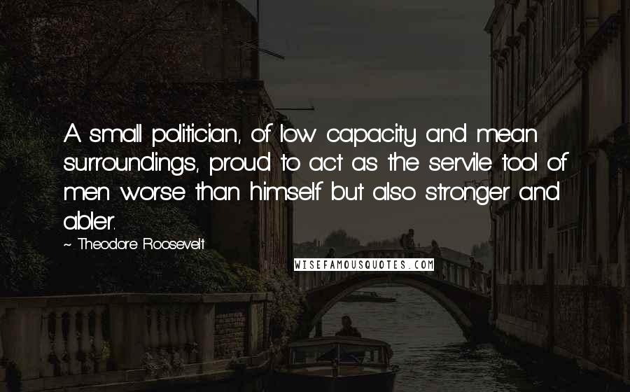 Theodore Roosevelt Quotes: A small politician, of low capacity and mean surroundings, proud to act as the servile tool of men worse than himself but also stronger and abler.