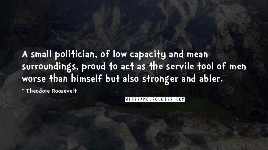 Theodore Roosevelt Quotes: A small politician, of low capacity and mean surroundings, proud to act as the servile tool of men worse than himself but also stronger and abler.